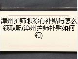 漳州护师职称有补贴吗怎么领取呢(漳州护师补贴如何领)