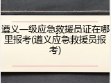 遵义一级应急救援员证在哪里报考(遵义应急救援员报考)