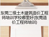 东莞二级土木建筑造价工程师培训学校哪里好(东莞造价工程师培训)