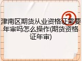 津南区期货从业资格证需要年审吗怎么操作(期货资格证年审)