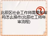 北辰区社会工作师需要年审吗怎么操作(北辰社工师年审流程)