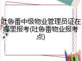 吐鲁番中级物业管理员证在哪里报考(吐鲁番物业报考点)