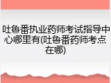 吐鲁番执业药师考试指导中心哪里有(吐鲁番药师考点在哪)