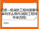 河源一级消防工程师需要年审吗怎么操作(消防工程师年审流程)