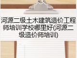 河源二级土木建筑造价工程师培训学校哪里好(河源二级造价师培训)
