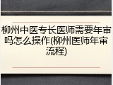 柳州中医专长医师需要年审吗怎么操作(柳州医师年审流程)