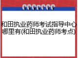 和田执业药师考试指导中心哪里有(和田执业药师考点)
