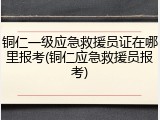 铜仁一级应急救援员证在哪里报考(铜仁应急救援员报考)