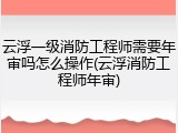 云浮一级消防工程师需要年审吗怎么操作(云浮消防工程师年审)