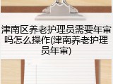 津南区养老护理员需要年审吗怎么操作(津南养老护理员年审)