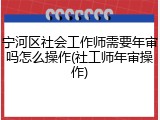 宁河区社会工作师需要年审吗怎么操作(社工师年审操作)