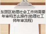 东丽区助理社会工作师需要年审吗怎么操作(助理社工师年审流程)