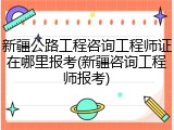 新疆公路工程咨询工程师证在哪里报考(新疆咨询工程师报考)