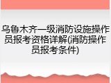 乌鲁木齐一级消防设施操作员报考资格详解(消防操作员报考条件)