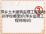 萍乡土木建筑监理工程师培训学校哪里好(萍乡监理工程师培训)