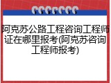 阿克苏公路工程咨询工程师证在哪里报考(阿克苏咨询工程师报考)