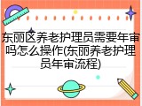 东丽区养老护理员需要年审吗怎么操作(东丽养老护理员年审流程)