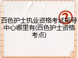 百色护士执业资格考试指导中心哪里有(百色护士资格考点)