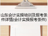 山东会计实操培训及报考条件详情(会计实操报考条件)