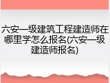 六安一级建筑工程建造师在哪里学怎么报名(六安一级建造师报名)