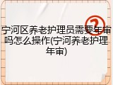 宁河区养老护理员需要年审吗怎么操作(宁河养老护理年审)