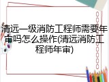 清远一级消防工程师需要年审吗怎么操作(清远消防工程师年审)
