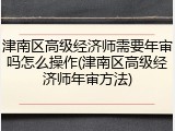 津南区高级经济师需要年审吗怎么操作(津南区高级经济师年审方法)