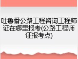 吐鲁番公路工程咨询工程师证在哪里报考(公路工程师证报考点)