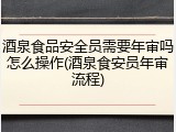酒泉食品安全员需要年审吗怎么操作(酒泉食安员年审流程)