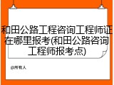 和田公路工程咨询工程师证在哪里报考(和田公路咨询工程师报考点)