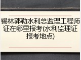 锡林郭勒水利总监理工程师证在哪里报考(水利监理证报考地点)