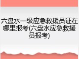 六盘水一级应急救援员证在哪里报考(六盘水应急救援员报考)