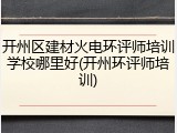 开州区建材火电环评师培训学校哪里好(开州环评师培训)