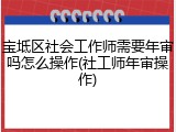 宝坻区社会工作师需要年审吗怎么操作(社工师年审操作)