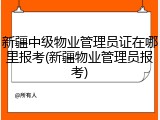 新疆中级物业管理员证在哪里报考(新疆物业管理员报考)
