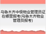 乌鲁木齐中级物业管理员证在哪里报考(乌鲁木齐物业管理员报考)