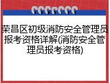 荣昌区初级消防安全管理员报考资格详解(消防安全管理员报考资格)