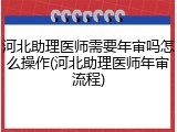 河北助理医师需要年审吗怎么操作(河北助理医师年审流程)