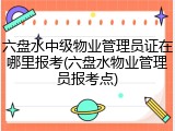 六盘水中级物业管理员证在哪里报考(六盘水物业管理员报考点)