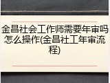 金昌社会工作师需要年审吗怎么操作(金昌社工年审流程)