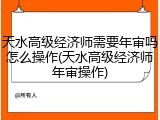 天水高级经济师需要年审吗怎么操作(天水高级经济师年审操作)