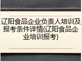 辽阳食品企业负责人培训及报考条件详情(辽阳食品企业培训报考)