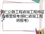 铜仁公路工程咨询工程师证在哪里报考(铜仁咨询工程师报考)
