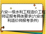 六安一级水利工程造价工程师证报考具体要求(六安水利造价师报考条件)
