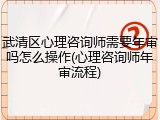 武清区心理咨询师需要年审吗怎么操作(心理咨询师年审流程)