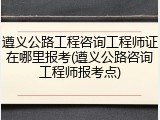 遵义公路工程咨询工程师证在哪里报考(遵义公路咨询工程师报考点)