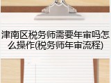 津南区税务师需要年审吗怎么操作(税务师年审流程)