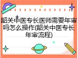 韶关中医专长医师需要年审吗怎么操作(韶关中医专长年审流程)