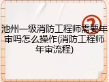池州一级消防工程师需要年审吗怎么操作(消防工程师年审流程)