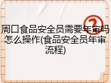 周口食品安全员需要年审吗怎么操作(食品安全员年审流程)